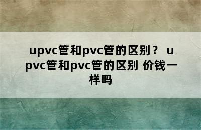 upvc管和pvc管的区别？ upvc管和pvc管的区别 价钱一样吗